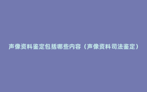 声像资料鉴定包括哪些内容（声像资料司法鉴定）