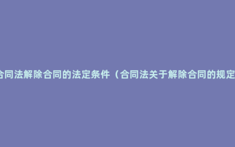 合同法解除合同的法定条件（合同法关于解除合同的规定）