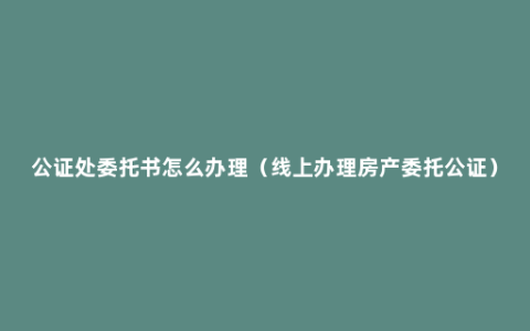 公证处委托书怎么办理（线上办理房产委托公证）