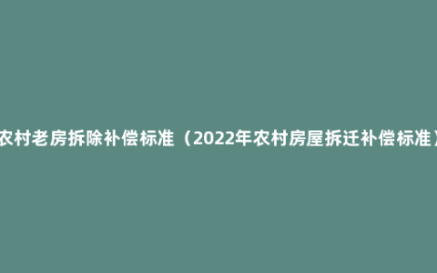 农村老房拆除补偿标准（2022年农村房屋拆迁补偿标准）