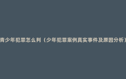 青少年犯罪怎么判（少年犯罪案例真实事件及原因分析）