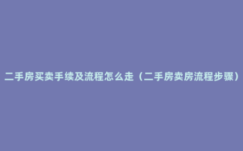 二手房买卖手续及流程怎么走（二手房卖房流程步骤）