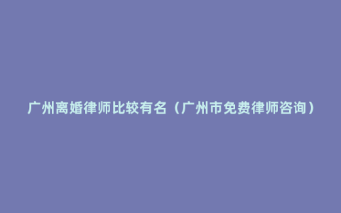 广州离婚律师比较有名（广州市免费律师咨询）