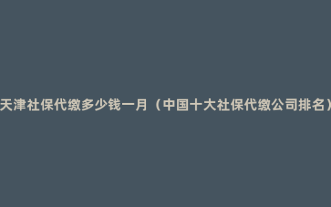 天津社保代缴多少钱一月（中国十大社保代缴公司排名）