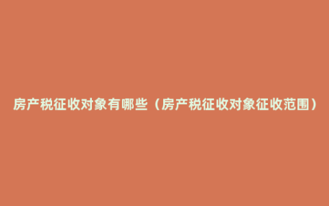 房产税征收对象有哪些（房产税征收对象征收范围）