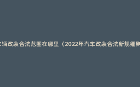 车辆改装合法范围在哪里（2022年汽车改装合法新规细则）