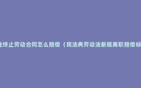 企业终止劳动合同怎么赔偿（民法典劳动法新规离职赔偿标准）