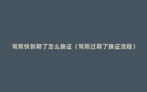 驾照快到期了怎么换证（驾照过期了换证流程）