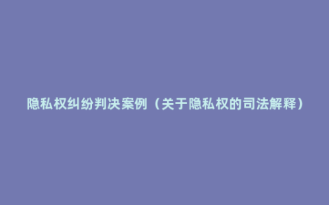 隐私权纠纷判决案例（关于隐私权的司法解释）