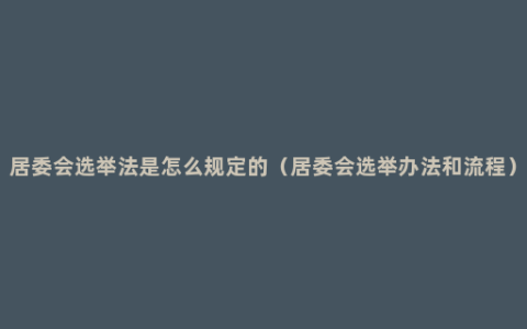 居委会选举法是怎么规定的（居委会选举办法和流程）