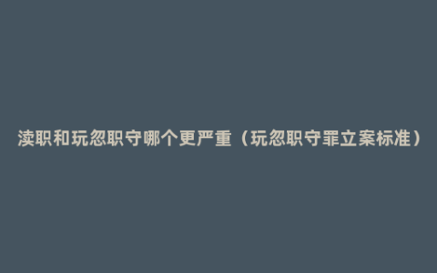 渎职和玩忽职守哪个更严重（玩忽职守罪立案标准）