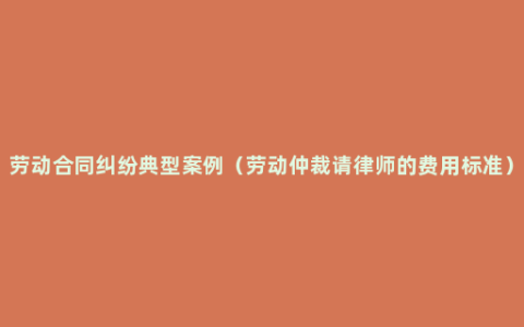 劳动合同纠纷典型案例（劳动仲裁请律师的费用标准）