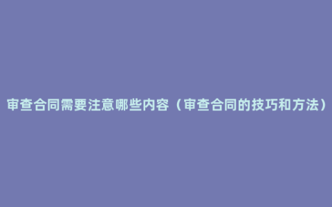 审查合同需要注意哪些内容（审查合同的技巧和方法）