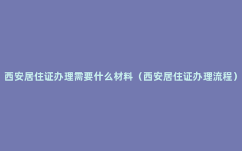西安居住证办理需要什么材料（西安居住证办理流程）