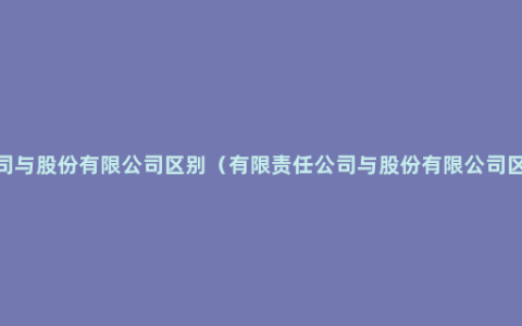 有限责任公司与股份有限公司区别（有限责任公司与股份有限公司区别详细解说）