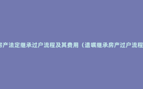 房产法定继承过户流程及其费用（遗嘱继承房产过户流程）