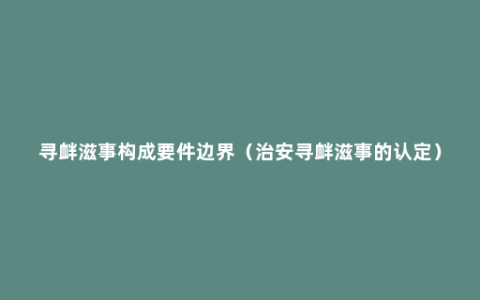 寻衅滋事构成要件边界（治安寻衅滋事的认定）