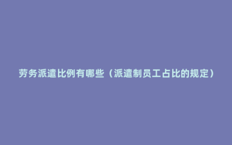 劳务派遣比例有哪些（派遣制员工占比的规定）