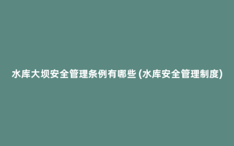 水库大坝安全管理条例有哪些 (水库安全管理制度)