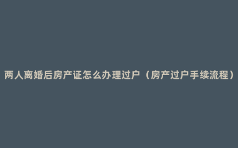 两人离婚后房产证怎么办理过户（房产过户手续流程）