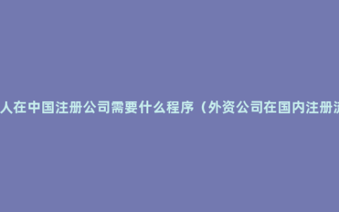 外国人在中国注册公司需要什么程序（外资公司在国内注册流程）