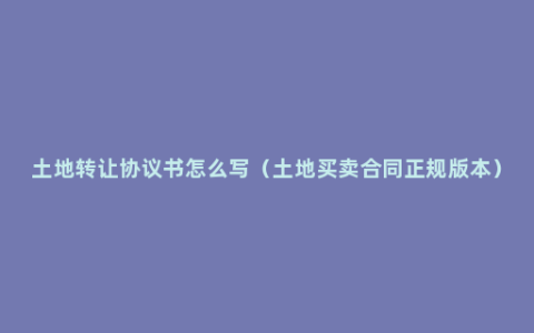 土地转让协议书怎么写（土地买卖合同正规版本）