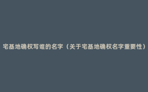 宅基地确权写谁的名字（关于宅基地确权名字重要性）