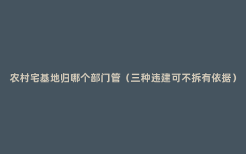 农村宅基地归哪个部门管（三种违建可不拆有依据）