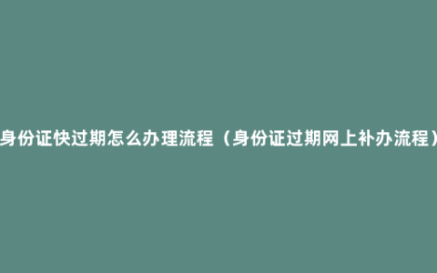 身份证快过期怎么办理流程（身份证过期网上补办流程）
