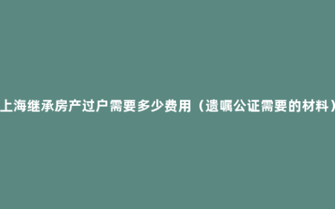 上海继承房产过户需要多少费用（遗嘱公证需要的材料）