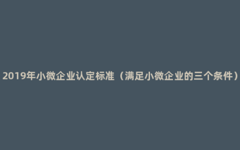 2019年小微企业认定标准（满足小微企业的三个条件）