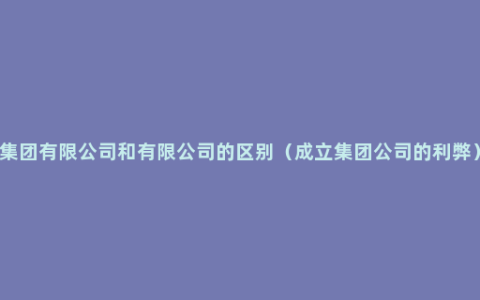 集团有限公司和有限公司的区别（成立集团公司的利弊）