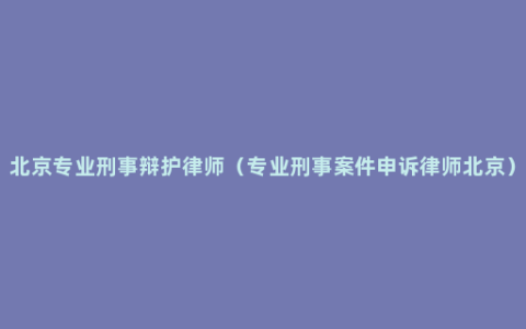 北京专业刑事辩护律师（专业刑事案件申诉律师北京）