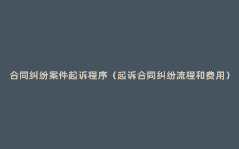 合同纠纷案件起诉程序（起诉合同纠纷流程和费用）