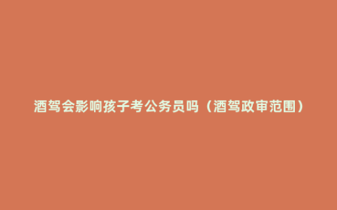 酒驾会影响孩子考公务员吗（酒驾政审范围）