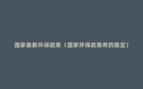国家最新环保政策（国家环保政策有的规定）