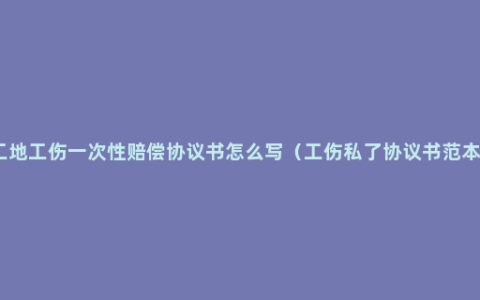 工地工伤一次性赔偿协议书怎么写（工伤私了协议书范本）