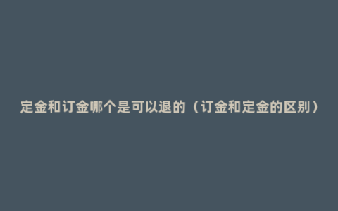 定金和订金哪个是可以退的（订金和定金的区别）