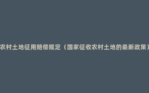 农村土地征用赔偿规定（国家征收农村土地的最新政策）