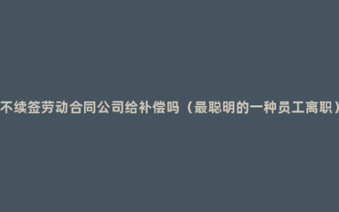 不续签劳动合同公司给补偿吗（最聪明的一种员工离职）