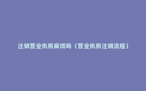 注销营业执照麻烦吗（营业执照注销流程）