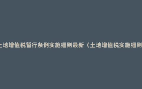 土地增值税暂行条例实施细则最新（土地增值税实施细则）