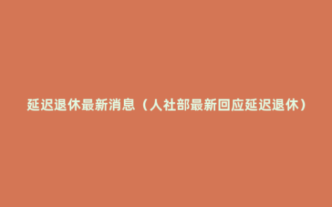 延迟退休最新消息（人社部最新回应延迟退休）