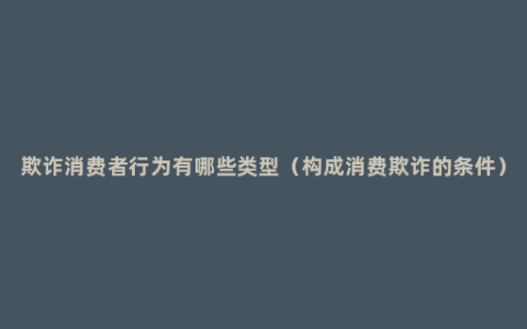 欺诈消费者行为有哪些类型（构成消费欺诈的条件）