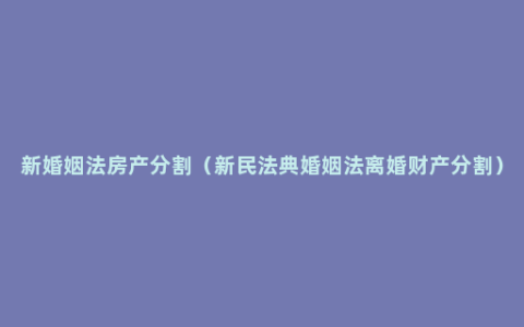 新婚姻法房产分割（新民法典婚姻法离婚财产分割）