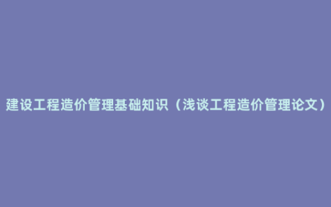 建设工程造价管理基础知识（浅谈工程造价管理论文）