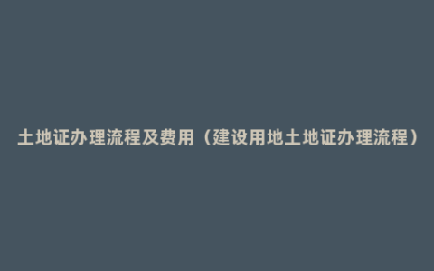 土地证办理流程及费用（建设用地土地证办理流程）