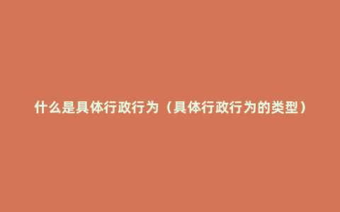 什么是具体行政行为（具体行政行为的类型）
