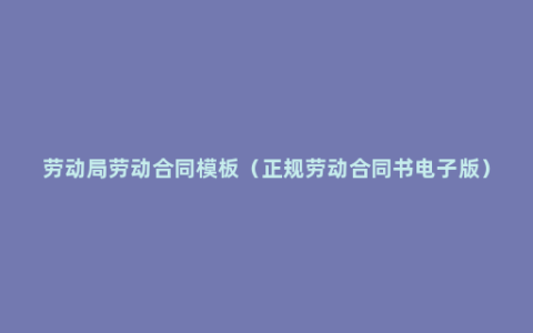 劳动局劳动合同模板（正规劳动合同书电子版）