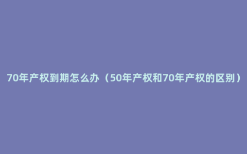 70年产权到期怎么办（50年产权和70年产权的区别）